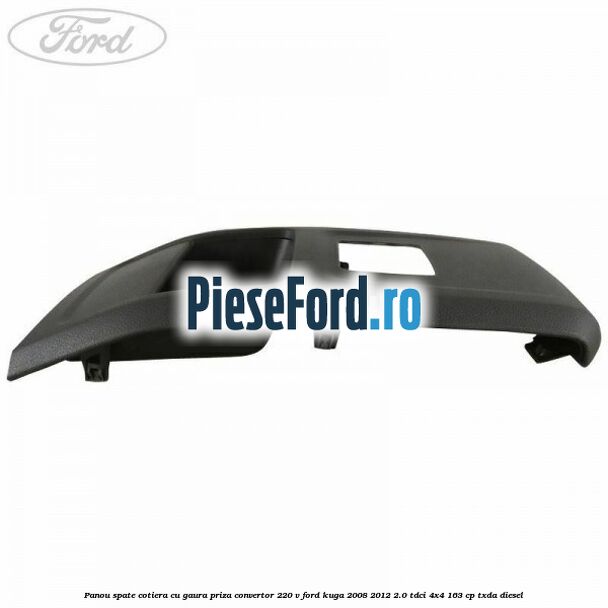 Panou spate cotiera cu gaura priza convertor 220 V Ford Kuga 2008-2012 2.0 TDCI 4x4 163 cp Panou spate cotiera cu gaura priza convertor 220 V Ford Kuga 2008-2012 2.0 TDCI 4x4 163 cp TXDA diesel