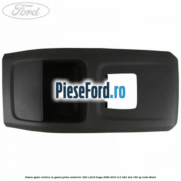 Panou spate cotiera cu gaura priza convertor 220 V Ford Kuga 2008-2012 2.0 TDCI 4x4 163 cp Panou spate cotiera cu gaura priza convertor 220 V Ford Kuga 2008-2012 2.0 TDCI 4x4 163 cp TXDA diesel