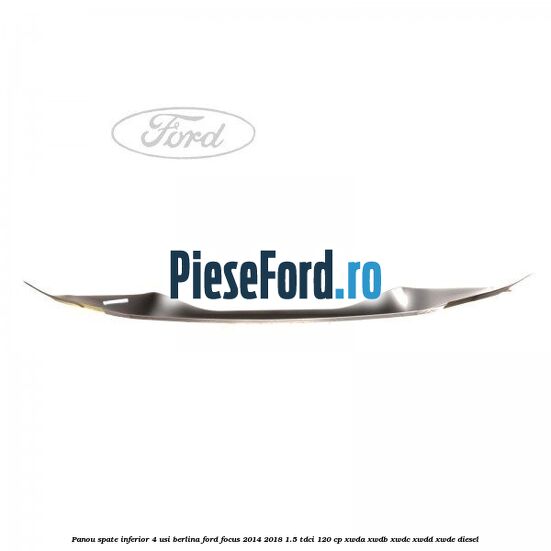 Panou spate inferior 4 usi berlina Ford Focus 2014-2018 1.5 TDCi 120 cp Panou spate inferior 4 usi berlina Ford Focus 2014-2018 1.5 TDCi 120 cp XWDA, XWDB, XWDC, XWDD, XWDE diesel