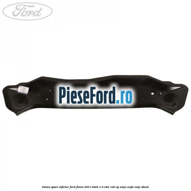 Panou spate inferior Ford Fiesta 2017-2023 1.5 TDCi 120 cp Panou spate inferior Ford Fiesta 2017-2023 1.5 TDCi 120 cp XWJA, XWJB, XWJC diesel