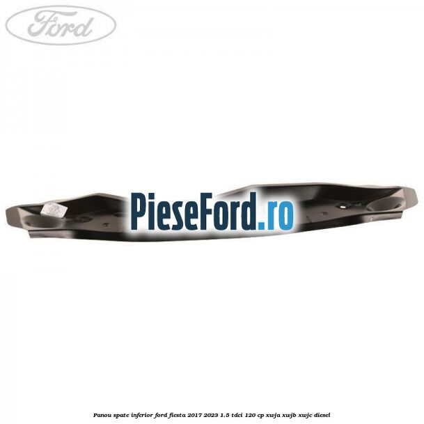 Panou spate inferior Ford Fiesta 2017-2023 1.5 TDCi 120 cp Panou spate inferior Ford Fiesta 2017-2023 1.5 TDCi 120 cp XWJA, XWJB, XWJC diesel