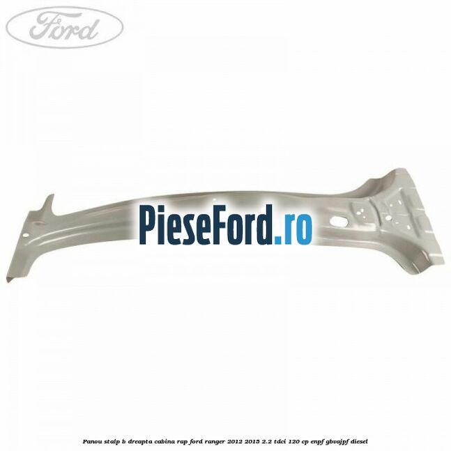 Panou stalp B dreapta cabina RAP Ford Ranger 2012-2015 2.2 TDCi 120 cp ENPF, GBVAJPF diesel