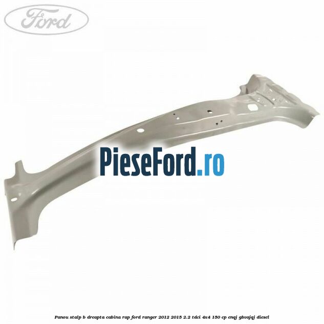 Panou stalp B dreapta cabina RAP Ford Ranger 2012-2015 2.2 TDCi 4x4 150 cp ENQJ, GBVAJQJ diesel