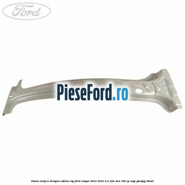 Panou stalp B dreapta cabina RAP Ford Ranger 2012-2015 2.2 TDCi 4x4 150 cp ENQJ, GBVAJQJ diesel