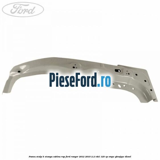 Panou stalp B stanga cabina RAP Ford Ranger 2012-2015 2.2 TDCi 125 cp ENQW, GBVAJQW diesel