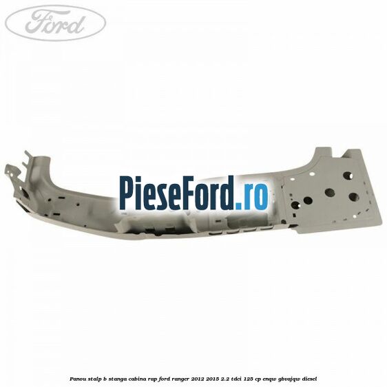 Panou stalp B stanga cabina RAP Ford Ranger 2012-2015 2.2 TDCi 125 cp ENQW, GBVAJQW diesel