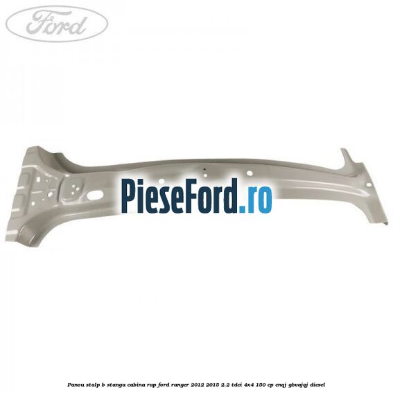 Panou stalp B stanga cabina RAP Ford Ranger 2012-2015 2.2 TDCi 4x4 150 cp ENQJ, GBVAJQJ diesel
