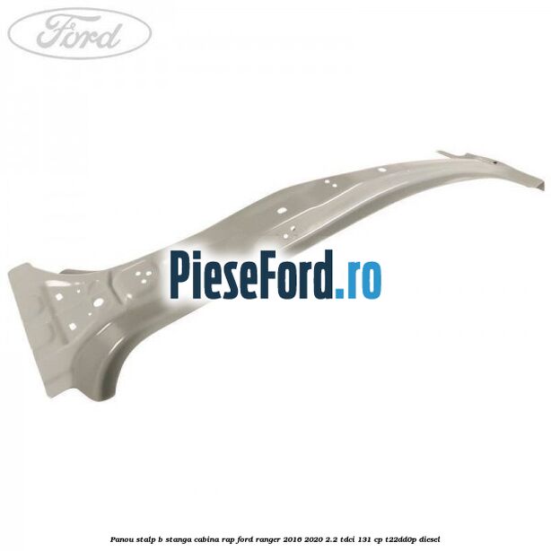 Panou stalp B stanga cabina RAP Ford Ranger 2016-2020 2.2 TDCi 131 cp T22DD0P diesel