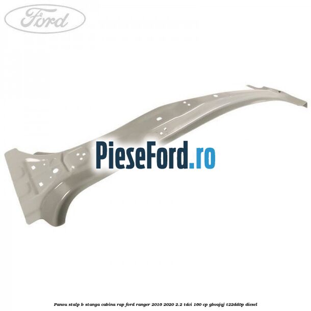 Panou stalp B stanga cabina RAP Ford Ranger 2016-2020 2.2 TDCi 160 cp GBVAJQJ, T22DD0P diesel
