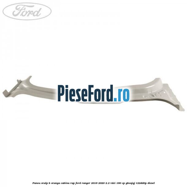 Panou stalp B stanga cabina RAP Ford Ranger 2016-2020 2.2 TDCi 160 cp GBVAJQJ, T22DD0P diesel