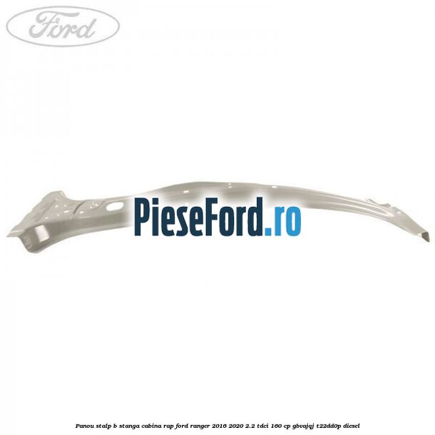 Panou stalp B stanga cabina RAP Ford Ranger 2016-2020 2.2 TDCi 160 cp GBVAJQJ, T22DD0P diesel