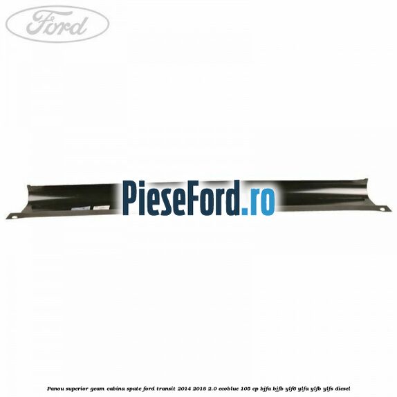 Panou superior geam cabina spate Ford Transit 2014-2018 2.0 EcoBlue 105 cp BJFA, BJFB, YLF6, YLFA, YLFB, YLFS diesel