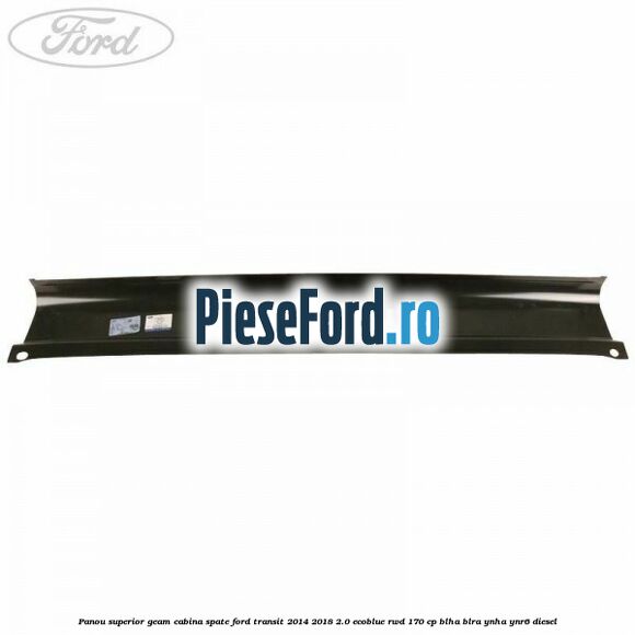 Panou superior geam cabina spate Ford Transit 2014-2018 2.0 EcoBlue RWD 170 cp BLHA, BLRA, YNHA, YNR6 diesel