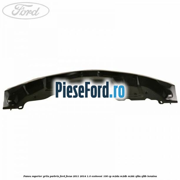 Panou superior grila parbriz Ford Focus 2011-2014 1.0 EcoBoost 100 cp M2DA, M2DB, M2DC, SFDA, SFDB benzina