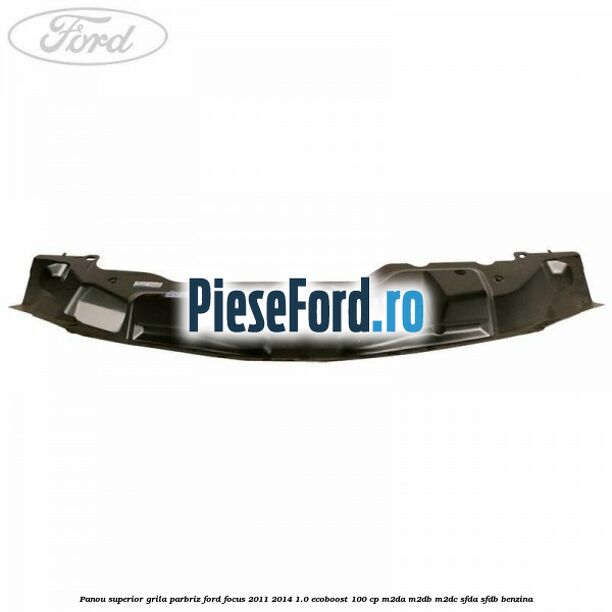Panou superior grila parbriz Ford Focus 2011-2014 1.0 EcoBoost 100 cp M2DA, M2DB, M2DC, SFDA, SFDB benzina
