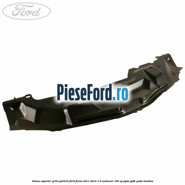 Panou superior grila parbriz Ford Focus 2011-2014 1.6 EcoBoost 150 cp JQDA, JQDB, YUDA benzina