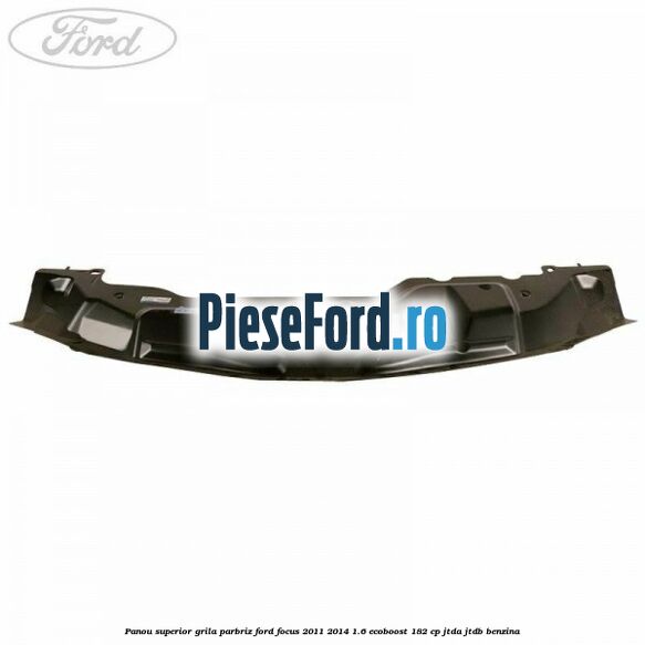 Panou superior grila parbriz Ford Focus 2011-2014 1.6 EcoBoost 182 cp Panou superior grila parbriz Ford Focus 2011-2014 1.6 EcoBoost 182 cp JTDA, JTDB benzina