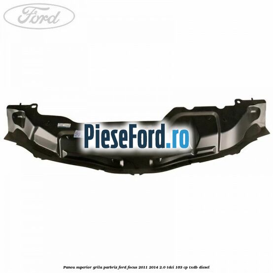 Panou superior grila parbriz Ford Focus 2011-2014 2.0 TDCi 163 cp TXDB diesel