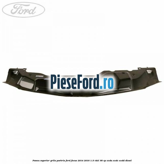 Panou superior grila parbriz Ford Focus 2014-2018 1.5 TDCi 95 cp XXDA, XXDC, XXDD diesel