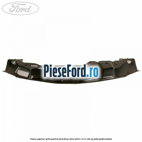 Panou superior grila parbriz Ford Focus 2014-2018 1.6 Ti 125 cp PNDA, PNDD benzina