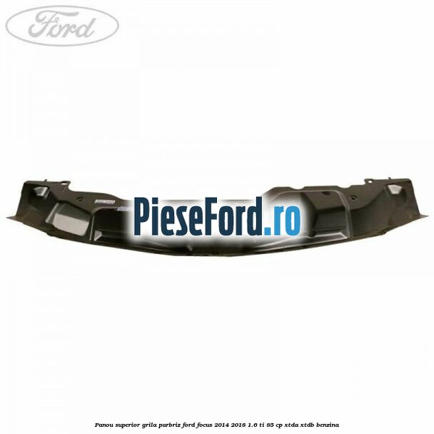 Panou superior grila parbriz Ford Focus 2014-2018 1.6 Ti 85 cp XTDA, XTDB benzina