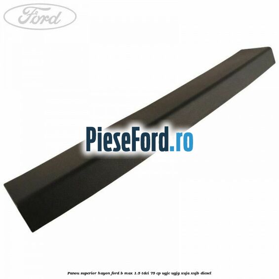 Panou superior hayon Ford B-Max 1.5 TDCi 75 cp UGJC, UGJG, XUJA, XUJB diesel
