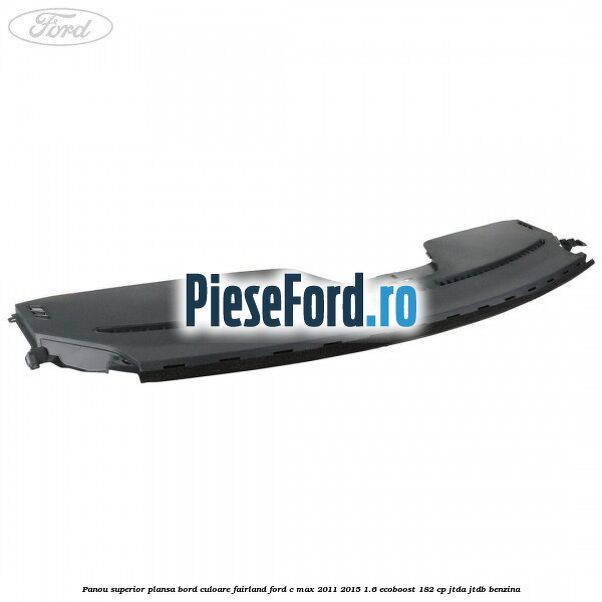 Panou superior plansa bord culoare fairland Ford C-Max 2011-2015 1.6 EcoBoost 182 cp JTDA, JTDB benzina