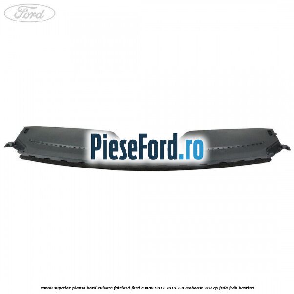 Panou superior plansa bord culoare fairland Ford C-Max 2011-2015 1.6 EcoBoost 182 cp Panou superior plansa bord culoare fairland Ford C-Max 2011-2015 1.6 EcoBoost 182 cp JTDA, JTDB benzina