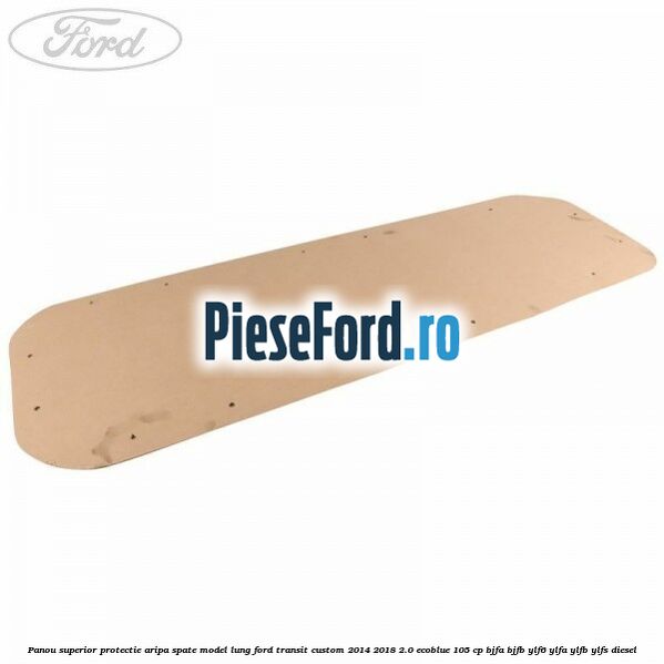 Panou superior protectie aripa spate model lung Ford Transit Custom 2014-2018 2.0 EcoBlue 105 cp BJFA, BJFB, YLF6, YLFA, YLFB, YLFS diesel