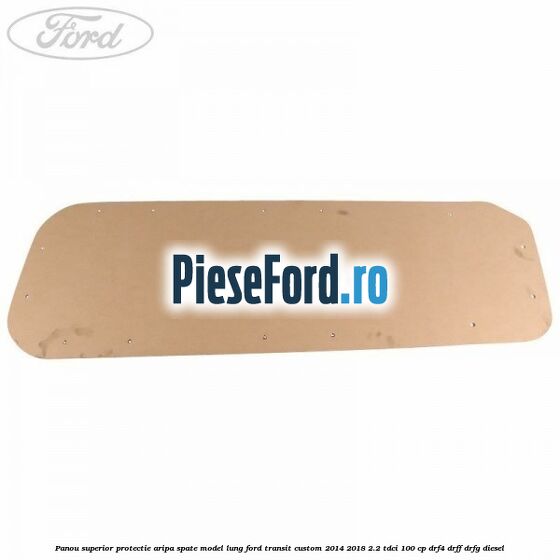 Panou superior protectie aripa spate model lung Ford Transit Custom 2014-2018 2.2 TDCi 100 cp DRF4, DRFF, DRFG diesel