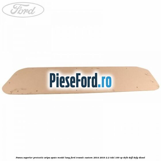 Panou superior protectie aripa spate model lung Ford Transit Custom 2014-2018 2.2 TDCi 100 cp DRF4, DRFF, DRFG diesel