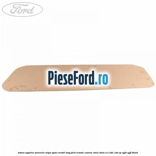 Panou superior protectie aripa spate model lung Ford Transit Custom 2014-2018 2.2 TDCi 125 cp CYF4, CYFF diesel
