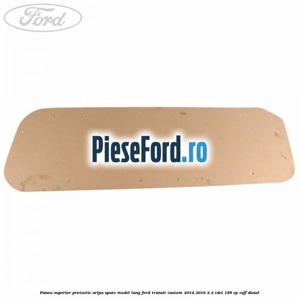Panou superior protectie aripa spate model lung Ford Transit Custom 2014-2018 2.2 TDCi 155 cp CVFF diesel