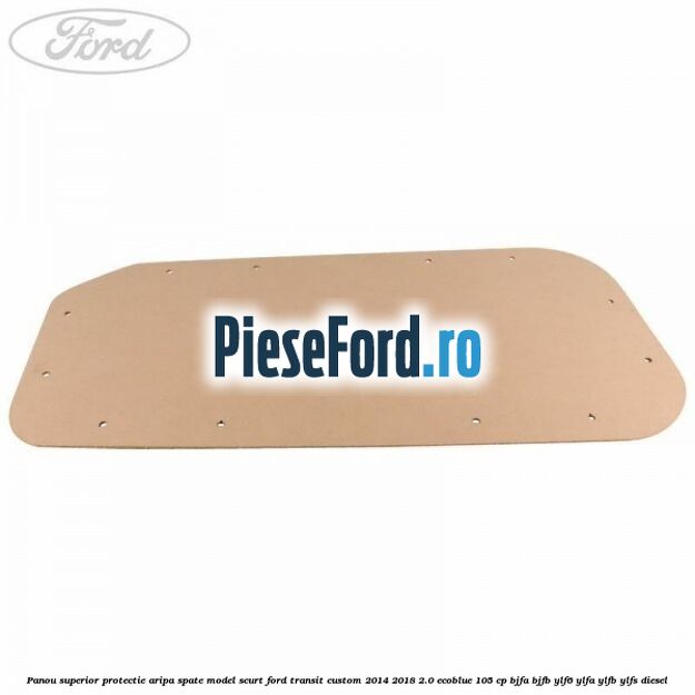 Panou superior protectie aripa spate model scurt Ford Transit Custom 2014-2018 2.0 EcoBlue 105 cp BJFA, BJFB, YLF6, YLFA, YLFB, YLFS diesel