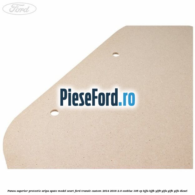 Panou superior protectie aripa spate model scurt Ford Transit Custom 2014-2018 2.0 EcoBlue 105 cp BJFA, BJFB, YLF6, YLFA, YLFB, YLFS diesel