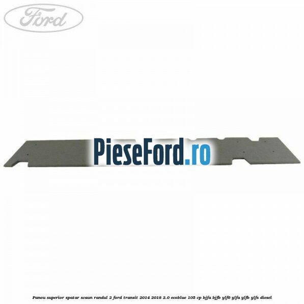 Panou superior spatar scaun randul 2 Ford Transit 2014-2018 2.0 EcoBlue 105 cp Panou superior spatar scaun randul 2 Ford Transit 2014-2018 2.0 EcoBlue 105 cp BJFA, BJFB, YLF6, YLFA, YLFB, YLFS diesel