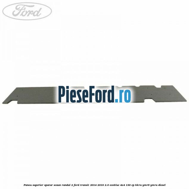 Panou superior spatar scaun randul 2 Ford Transit 2014-2018 2.0 EcoBlue 4x4 130 cp BKRA, YMR6, YMRA diesel