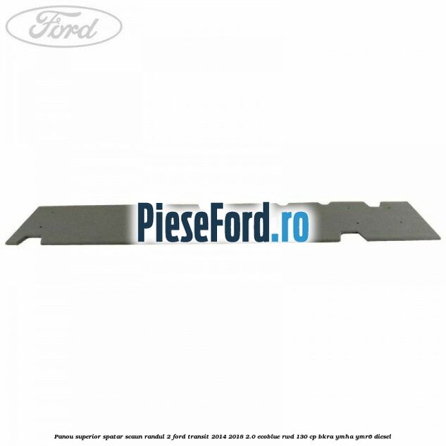 Panou superior spatar scaun randul 2 Ford Transit 2014-2018 2.0 EcoBlue RWD 130 cp BKRA, YMHA, YMR6 diesel