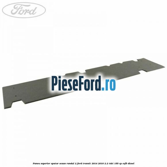 Panou superior spatar scaun randul 2 Ford Transit 2014-2018 2.2 TDCi 155 cp CVF5 diesel