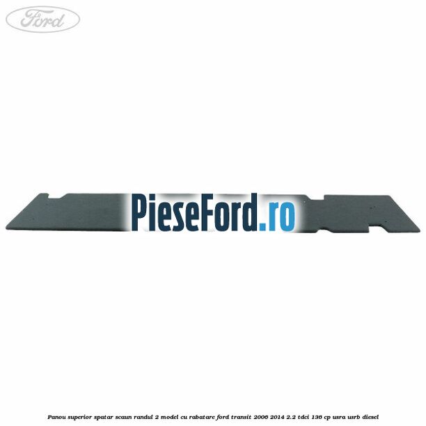 Panou superior spatar scaun randul 2 model cu rabatare Ford Transit 2006-2014 2.2 TDCi 136 cp Panou superior spatar scaun randul 2 model cu rabatare Ford Transit 2006-2014 2.2 TDCi 136 cp USRA, USRB diesel