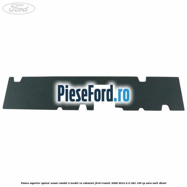 Panou superior spatar scaun randul 2 model cu rabatare Ford Transit 2006-2014 2.2 TDCi 136 cp Panou superior spatar scaun randul 2 model cu rabatare Ford Transit 2006-2014 2.2 TDCi 136 cp USRA, USRB diesel