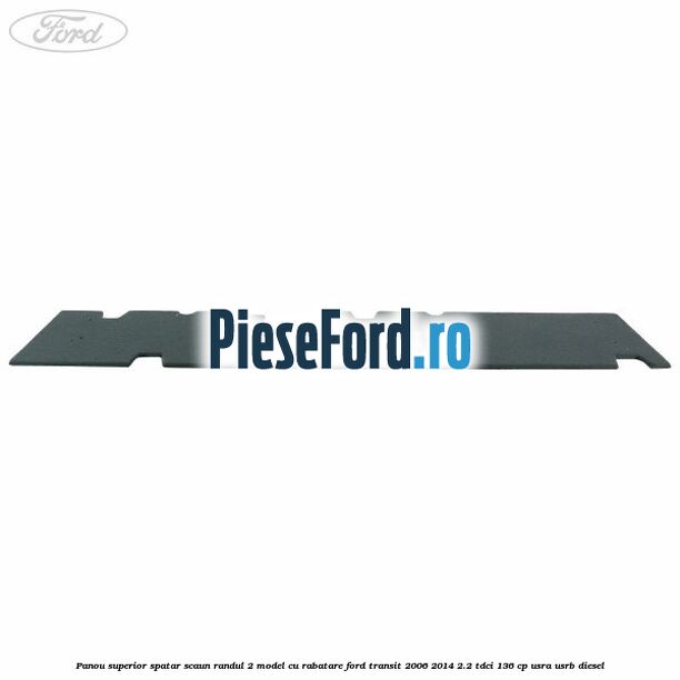 Panou superior spatar scaun randul 2 model cu rabatare Ford Transit 2006-2014 2.2 TDCi 136 cp Panou superior spatar scaun randul 2 model cu rabatare Ford Transit 2006-2014 2.2 TDCi 136 cp USRA, USRB diesel