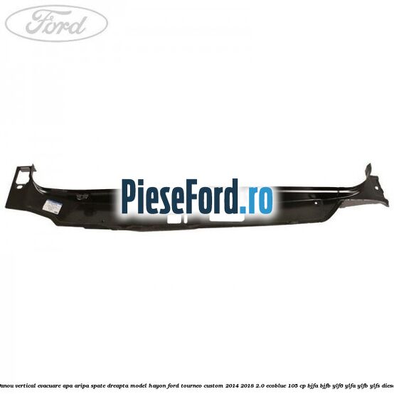 Panou vertical evacuare apa aripa spate dreapta model hayon Ford Tourneo Custom 2014-2018 2.0 EcoBlue 105 cp BJFA, BJFB, YLF6, YLFA, YLFB, YLFS diesel