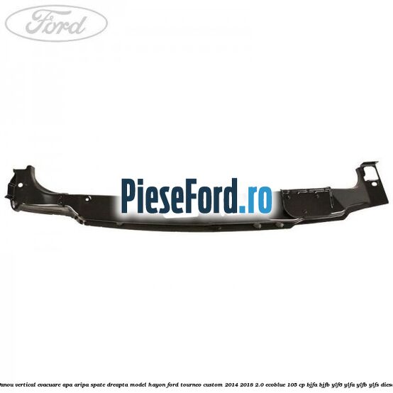 Panou vertical evacuare apa aripa spate dreapta model hayon Ford Tourneo Custom 2014-2018 2.0 EcoBlue 105 cp BJFA, BJFB, YLF6, YLFA, YLFB, YLFS diesel