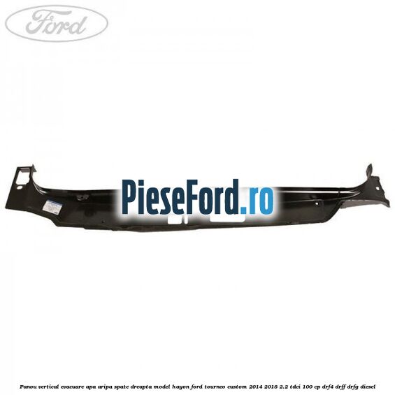 Panou vertical evacuare apa aripa spate dreapta model hayon Ford Tourneo Custom 2014-2018 2.2 TDCi 100 cp DRF4, DRFF, DRFG diesel