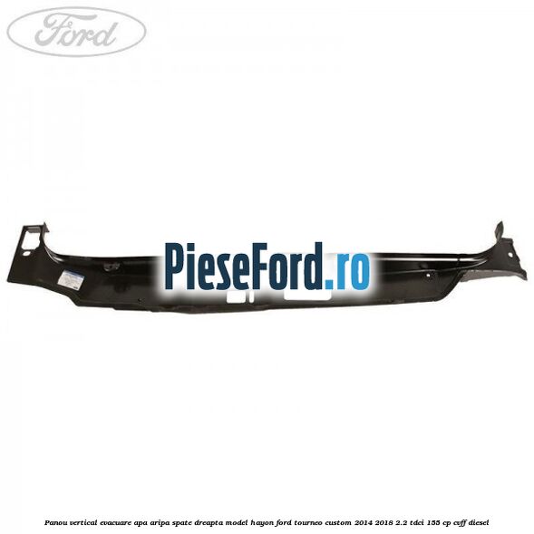 Panou vertical evacuare apa aripa spate dreapta model hayon Ford Tourneo Custom 2014-2018 2.2 TDCi 155 cp CVFF diesel