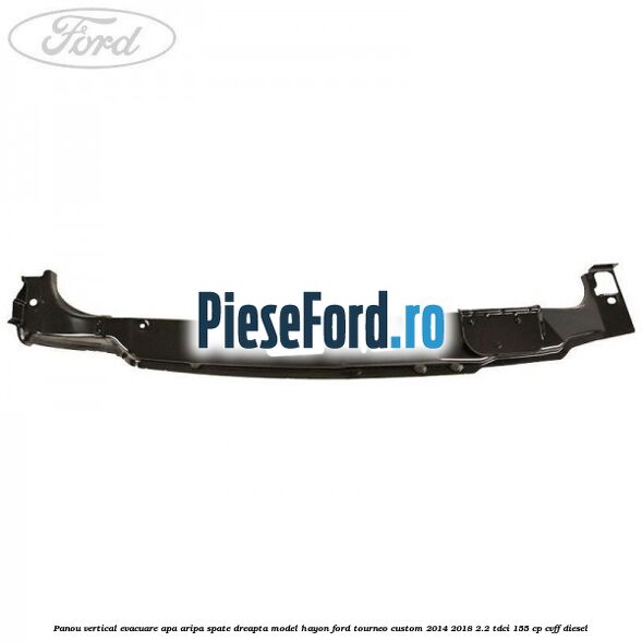 Panou vertical evacuare apa aripa spate dreapta model hayon Ford Tourneo Custom 2014-2018 2.2 TDCi 155 cp CVFF diesel