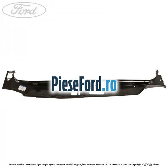 Panou vertical evacuare apa aripa spate dreapta model hayon Ford Transit Custom 2014-2018 2.2 TDCi 100 cp DRF4, DRFF, DRFG diesel