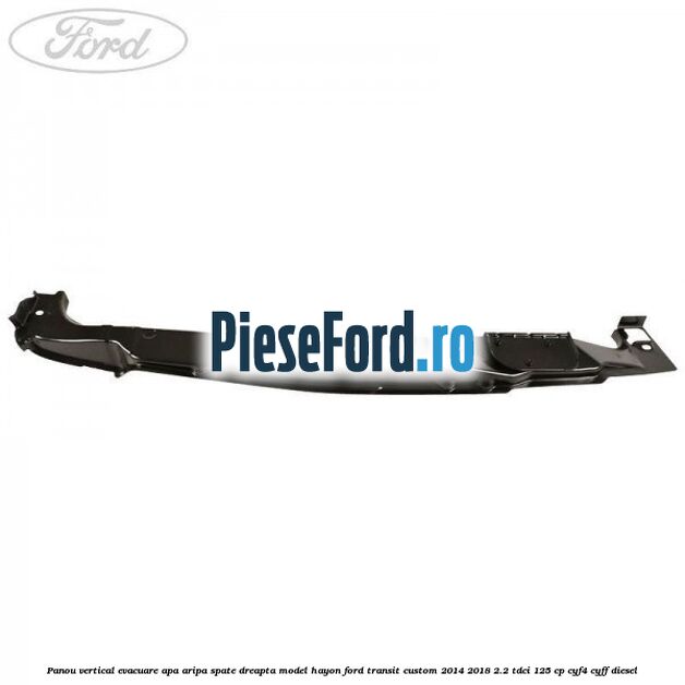 Panou vertical evacuare apa aripa spate dreapta model hayon Ford Transit Custom 2014-2018 2.2 TDCi 125 cp CYF4, CYFF diesel