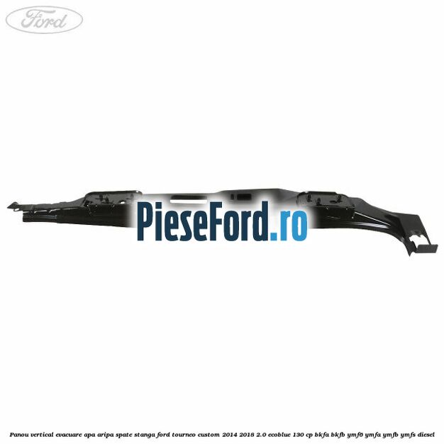 Panou vertical evacuare apa aripa spate stanga Ford Tourneo Custom 2014-2018 2.0 EcoBlue 130 cp BKFA, BKFB, YMF6, YMFA, YMFB, YMFS diesel